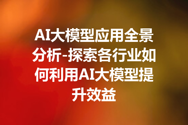 AI大模型应用全景分析-探索各行业如何利用AI大模型提升效益