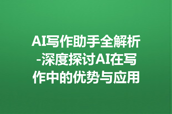 AI写作助手全解析-深度探讨AI在写作中的优势与应用