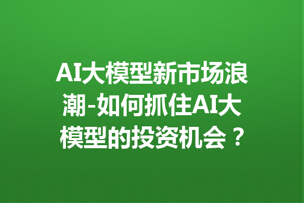 AI大模型新市场浪潮-如何抓住AI大模型的投资机会?
