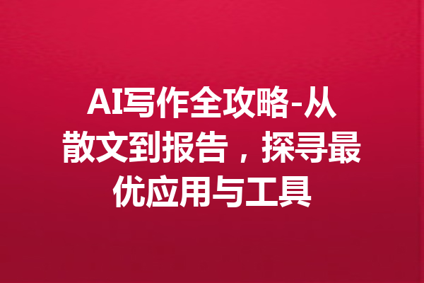 AI写作全攻略-从散文到报告，探寻最优应用与工具