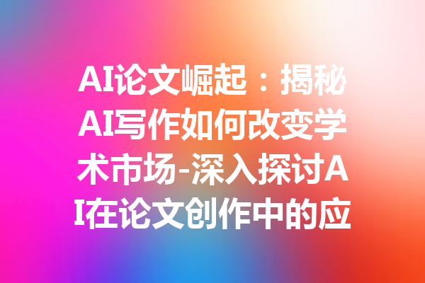 AI论文崛起:揭秘AI写作如何改变学术市场-深入探讨AI在论文创作中的应用与影响