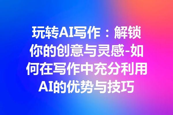 玩转AI写作:解锁你的创意与灵感-如何在写作中充分利用AI的优势与技巧