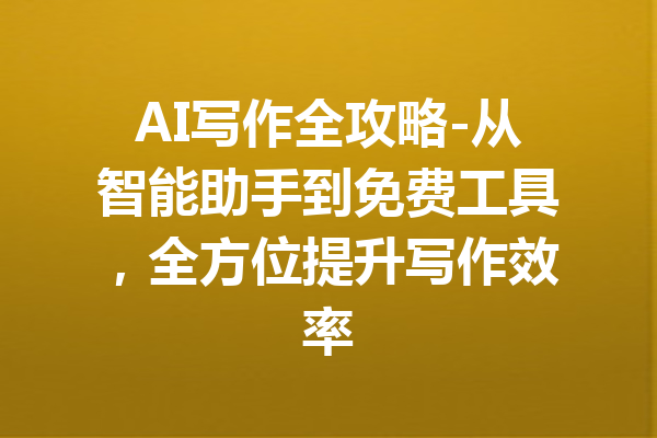 AI写作全攻略-从智能助手到免费工具，全方位提升写作效率