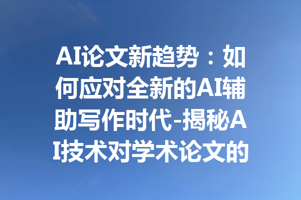 AI论文新趋势:如何应对全新的AI辅助写作时代-揭秘AI技术对学术论文的影响与应用