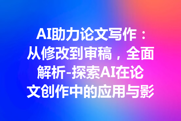 AI助力论文写作：从修改到审稿，全面解析-探索AI在论文创作中的应用与影响