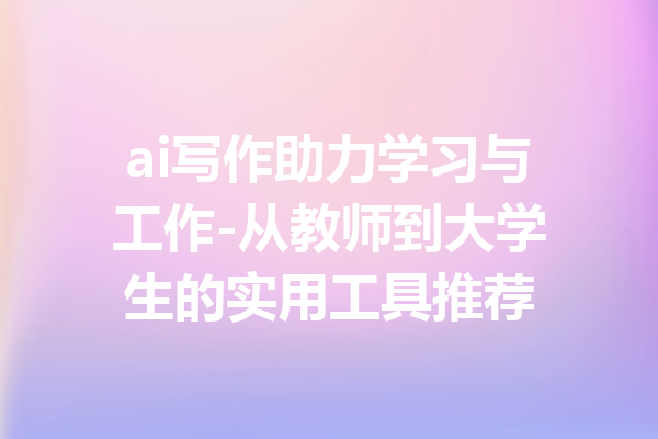 ai写作助力学习与工作-从教师到大学生的实用工具推荐