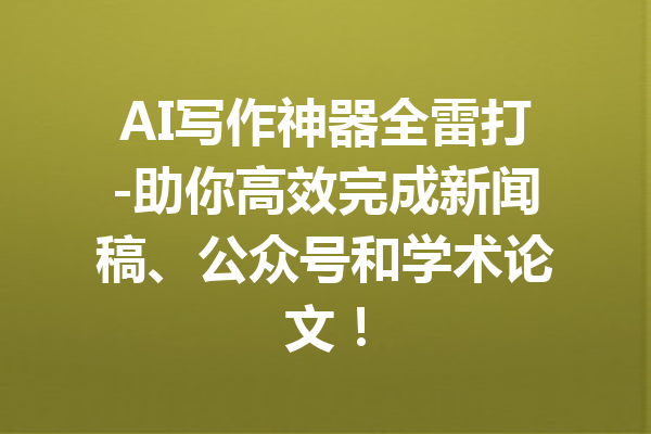 AI写作神器全雷打-助你高效完成新闻稿、公众号和学术论文!