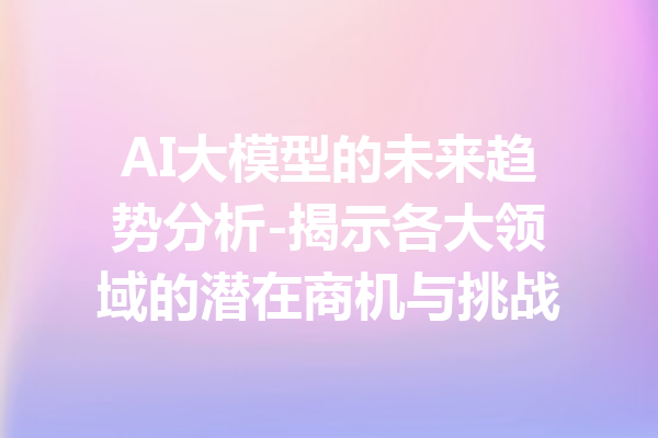 AI大模型的未来趋势分析-揭示各大领域的潜在商机与挑战