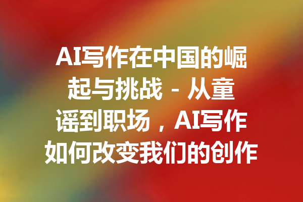 AI写作在中国的崛起与挑战 - 从童谣到职场，AI写作如何改变我们的创作方式