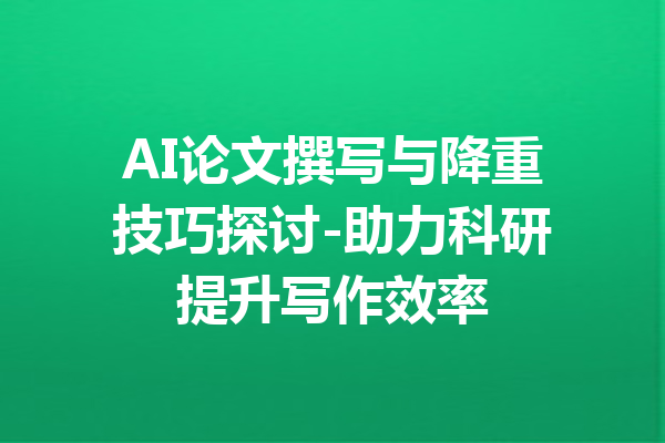 AI论文撰写与降重技巧探讨-助力科研提升写作效率