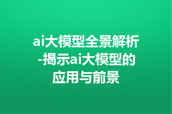 ai大模型全景解析-揭示ai大模型的应用与前景