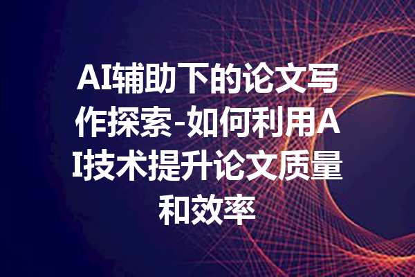 AI辅助下的论文写作探索-如何利用AI技术提升论文质量和效率