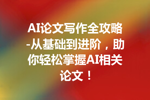 AI论文写作全攻略-从基础到进阶,助你轻松掌握AI相关论文!