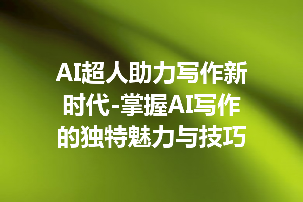 AI超人助力写作新时代-掌握AI写作的独特魅力与技巧