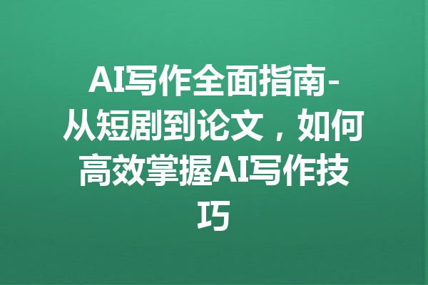 AI写作全面指南-从短剧到论文,如何高效掌握AI写作技巧