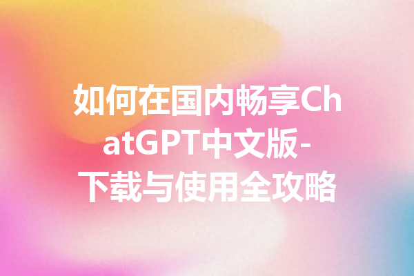 如何在国内畅享ChatGPT中文版-下载与使用全攻略