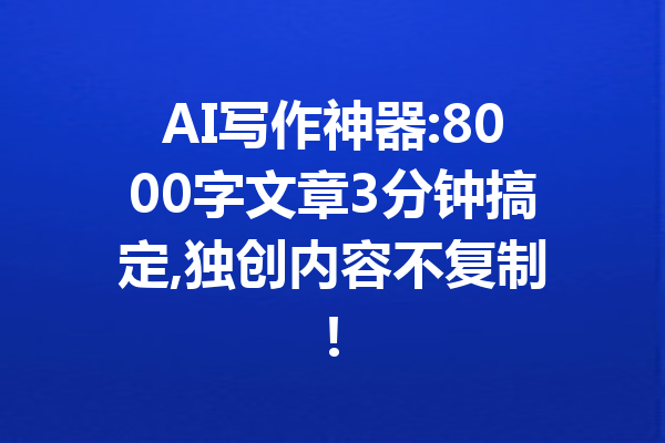 AI写作神器:8000字文章3分钟搞定,独创内容不复制!