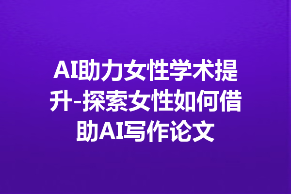 AI助力女性学术提升-探索女性如何借助AI写作论文