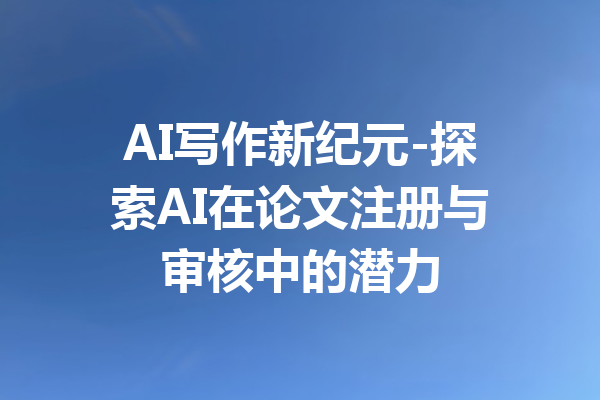 AI写作新纪元-探索AI在论文注册与审核中的潜力