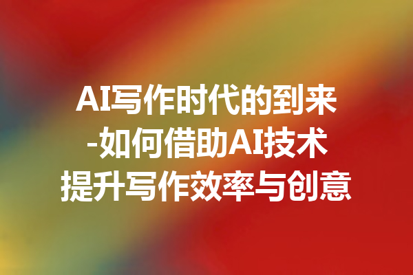 AI写作时代的到来-如何借助AI技术提升写作效率与创意