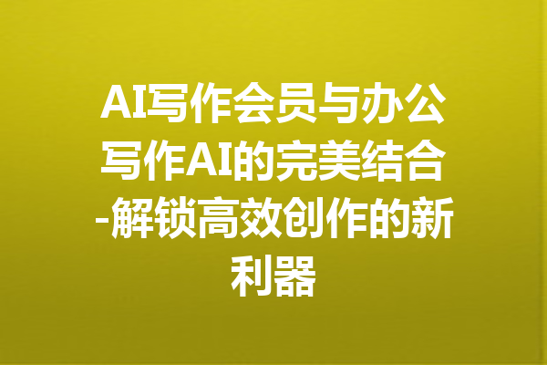AI写作会员与办公写作AI的完美结合-解锁高效创作的新利器