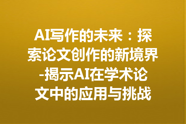 AI写作的未来:探索论文创作的新境界-揭示AI在学术论文中的应用与挑战