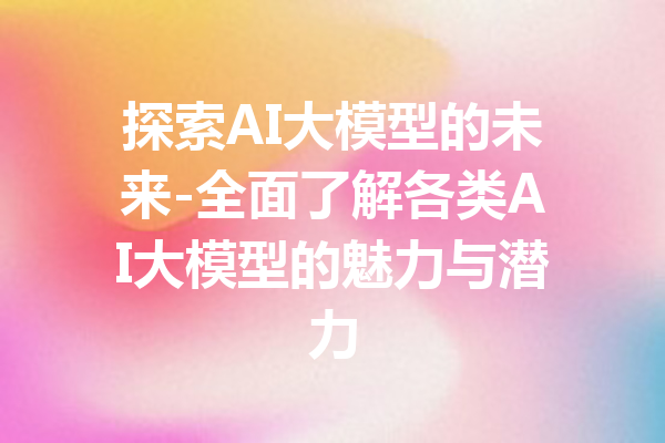 探索AI大模型的未来-全面了解各类AI大模型的魅力与潜力