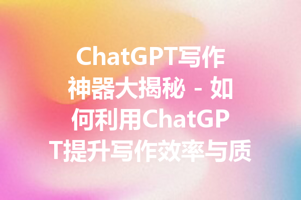 ChatGPT写作神器大揭秘 - 如何利用ChatGPT提升写作效率与质量