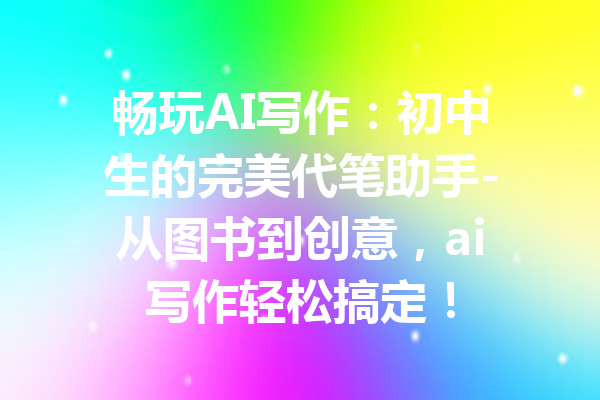 畅玩AI写作:初中生的完美代笔助手-从图书到创意,ai写作轻松搞定!