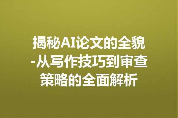 揭秘AI论文的全貌-从写作技巧到审查策略的全面解析