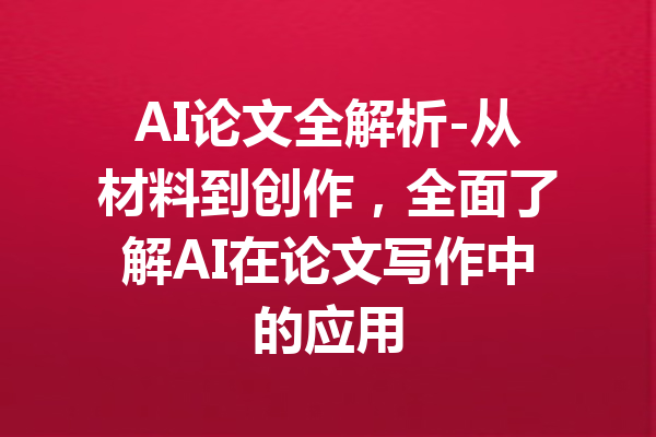 AI论文全解析-从材料到创作,全面了解AI在论文写作中的应用