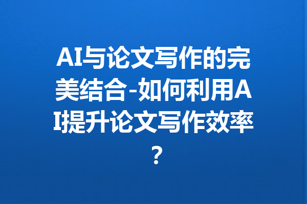 AI与论文写作的完美结合-如何利用AI提升论文写作效率？