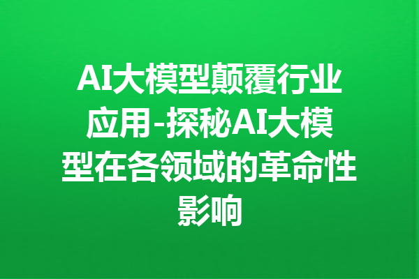 AI大模型颠覆行业应用-探秘AI大模型在各领域的革命性影响