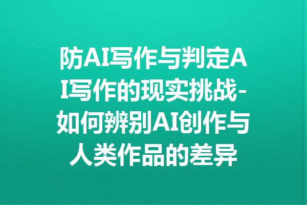 防AI写作与判定AI写作的现实挑战-如何辨别AI创作与人类作品的差异
