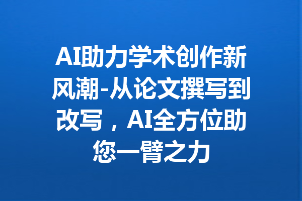 AI助力学术创作新风潮-从论文撰写到改写,AI全方位助您一臂之力