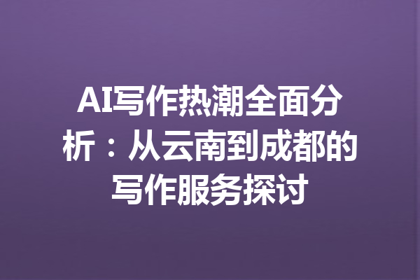 AI写作热潮全面分析:从云南到成都的写作服务探讨