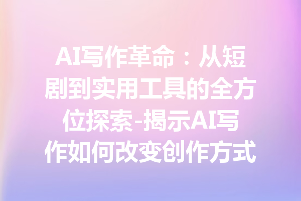 AI写作革命:从短剧到实用工具的全方位探索-揭示AI写作如何改变创作方式与思维方式