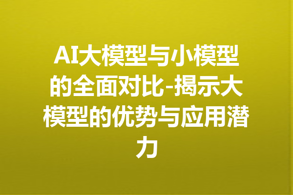 AI大模型与小模型的全面对比-揭示大模型的优势与应用潜力