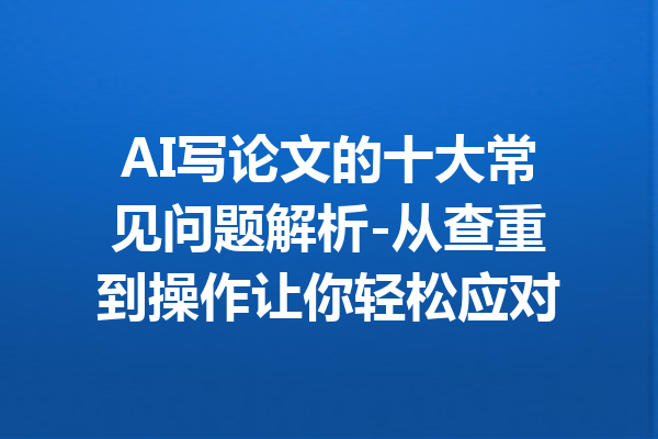 AI写论文的十大常见问题解析-从查重到操作让你轻松应对