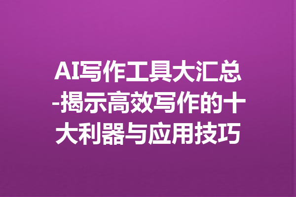 AI写作工具大汇总-揭示高效写作的十大利器与应用技巧