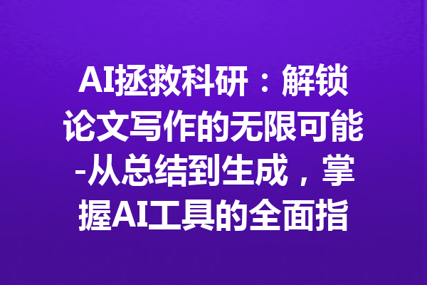 AI拯救科研：解锁论文写作的无限可能-从总结到生成，掌握AI工具的全面指南
