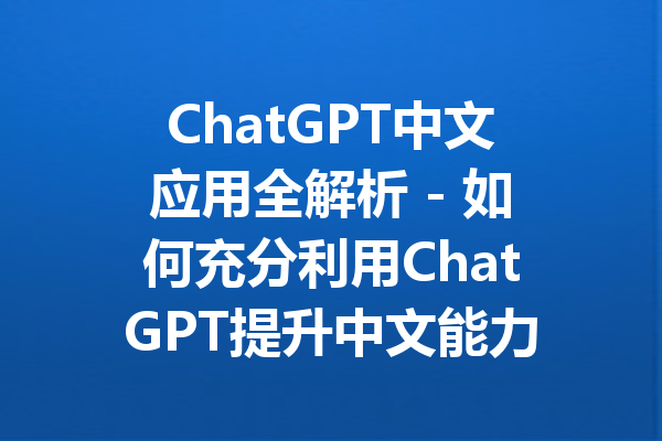 ChatGPT中文应用全解析 - 如何充分利用ChatGPT提升中文能力
