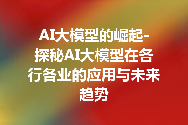 AI大模型的崛起-探秘AI大模型在各行各业的应用与未来趋势