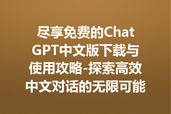 尽享免费的ChatGPT中文版下载与使用攻略-探索高效中文对话的无限可能