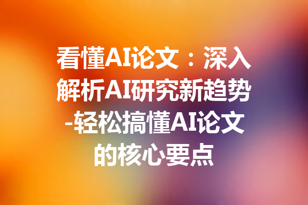 看懂AI论文:深入解析AI研究新趋势-轻松搞懂AI论文的核心要点