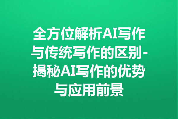 全方位解析AI写作与传统写作的区别-揭秘AI写作的优势与应用前景
