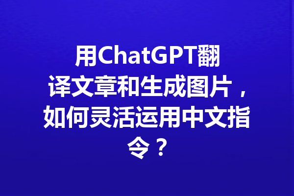用ChatGPT翻译文章和生成图片,如何灵活运用中文指令?