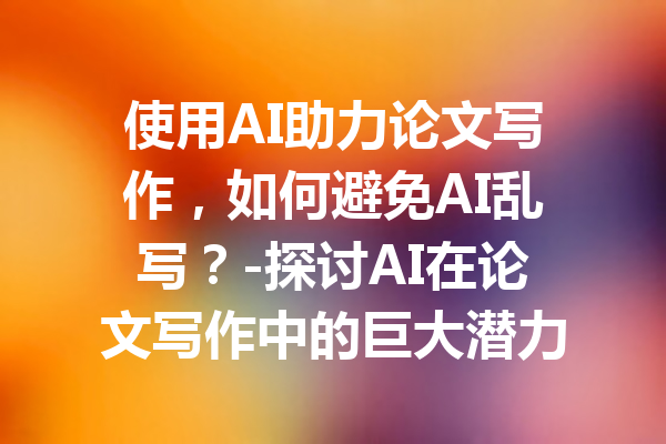 使用AI助力论文写作,如何避免AI乱写?-探讨AI在论文写作中的巨大潜力与挑战