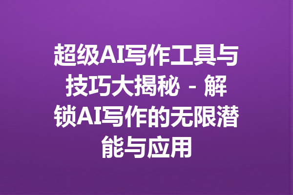 超级AI写作工具与技巧大揭秘 - 解锁AI写作的无限潜能与应用