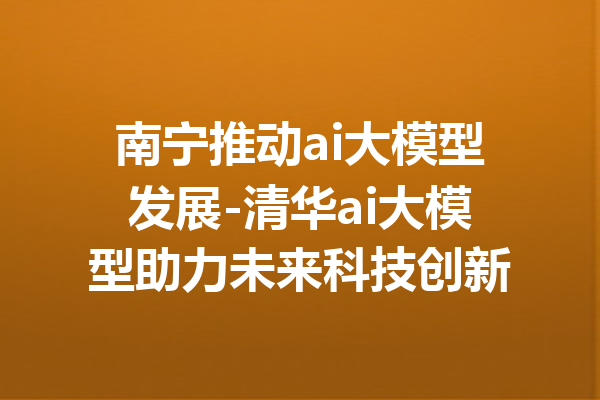 南宁推动ai大模型发展-清华ai大模型助力未来科技创新